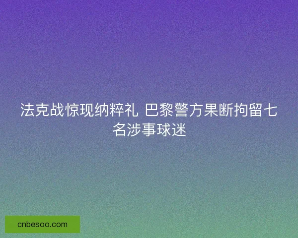 法克战惊现纳粹礼 巴黎警方果断拘留七名涉事球迷