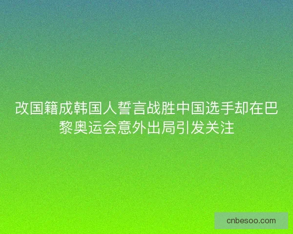 改国籍成韩国人誓言战胜中国选手却在巴黎奥运会意外出局引发关注
