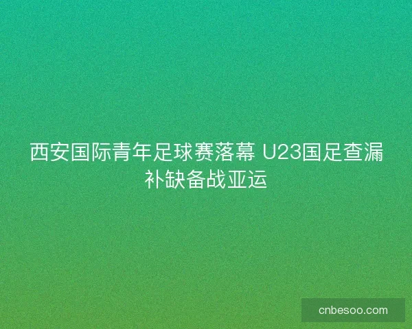 西安国际青年足球赛落幕 U23国足查漏补缺备战亚运