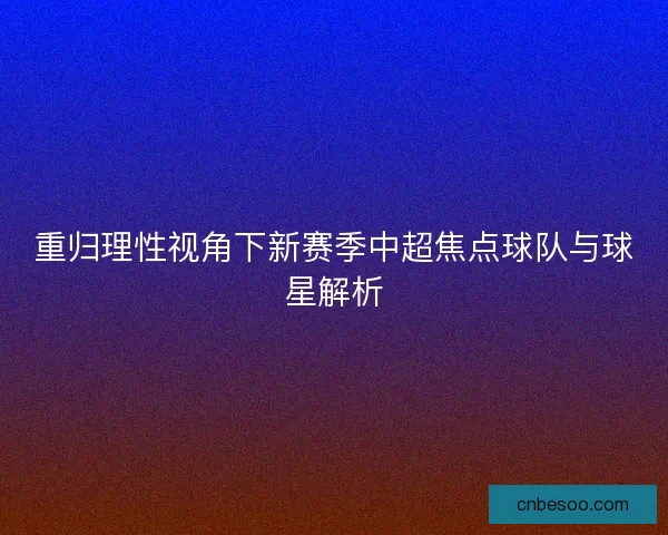 重归理性视角下新赛季中超焦点球队与球星解析 重归理性视角下新赛季中超焦点球队与球星解析