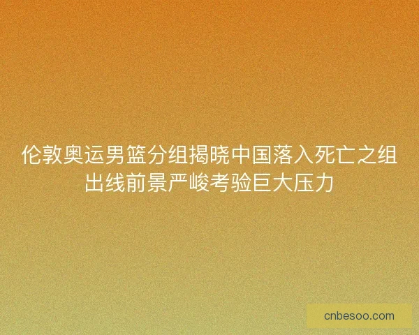伦敦奥运男篮分组揭晓中国落入死亡之组出线前景严峻考验巨大压力