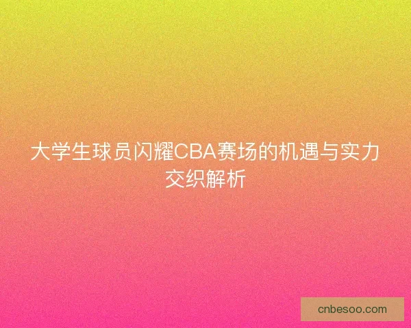 大学生球员闪耀CBA赛场的机遇与实力交织解析