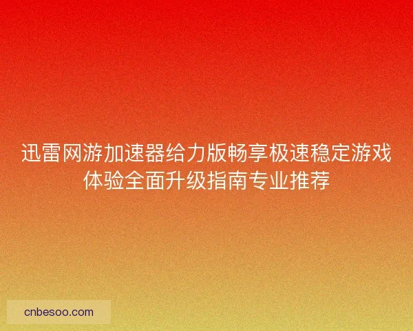 迅雷网游加速器给力版畅享极速稳定游戏体验全面升级指南专业推荐