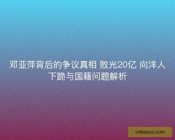 邓亚萍背后的争议真相 败光20亿 向洋人下跪与国籍问题解析