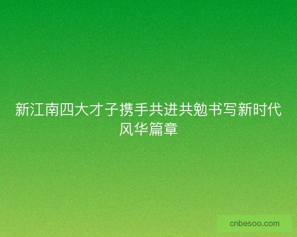 新江南四大才子携手共进共勉书写新时代风华篇章