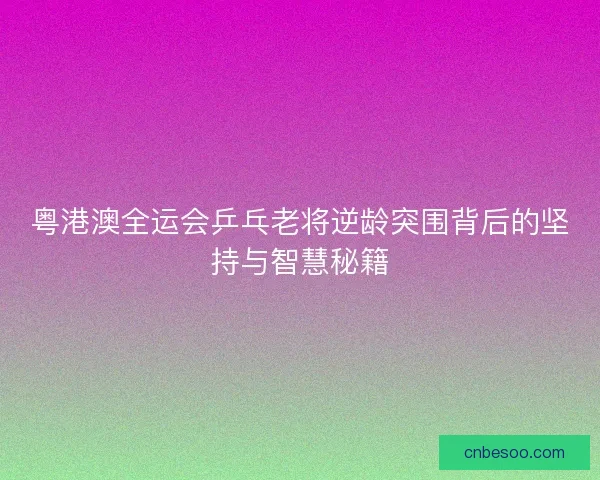 粤港澳全运会乒乓老将逆龄突围背后的坚持与智慧秘籍