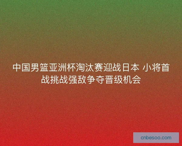 中国男篮亚洲杯淘汰赛迎战日本 小将首战挑战强敌争夺晋级机会 中国男篮亚洲杯淘汰赛迎战日本 小将首战挑战强敌争夺晋级机会